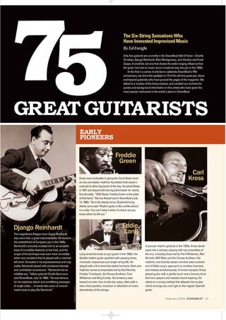 EARLY
PIONEERS
Lang wrote the book on jazz guitar in the 1920s. His
flexible rhythm guitar sparkled with passing tones,
chromatic sequences and single-string fills. He
played with a firm tone that added harmonic flesh and
rhythmic bones to ensembles led by Red Nichols,
Frankie Trumbauer, the Dorsey Brothers, Paul
Whiteman and Bing Crosby. His tendency was
toward an even, four-to-the-bar pulse, often with a
new chord position, inversion or alteration on every
downstroke of the strings.
A pioneer rhythm guitarist in the 1920s, Kress devel-
oped into a swinger playing with top ensembles of
the era, including those led by Paul Whiteman, Red
Nichols, Miff Mole and the Dorsey brothers. His
rhythmic and directly stated chorded solos evolved
out of Eddie Lang’s approach to combine harmony
and melody simultaneously. A former banjoist, Kress
played guitar with a gentle touch and a bouncy drive
that horn players and soloists found inspiring. He
relied on a tuning method that allowed him to play
chord voicings you can’t get on the regular Spanish
guitar.
Green was invaluable in giving the Count Basie band
an airy and elastic rhythmic foundation that stood in
contrast to other big bands of the day. He joined Basie
in 1937 and stayed with the big band leader for nearly
five decades. “With Basie, Freddie Green is the pulse
of that band,” Barney Kessel said in DownBeat (July
14, 1966). “He is the steady force. [Guitarist] Irving
Ashby once said: ‘Rhythm guitar is like vanilla extract
in a cake. You can’t taste it when it’s there; but you
know when it’s left out.’”
Carl
Kress
INSTITUTEOFJAZZSTUDIES
Django Reinhardt
The magnificent Belgian-born Gypsy Reinhardt
was more than a great instrumentalist. He became
the embodiment of European jazz in the 1930s.
Reinhardt’s virtuosity enabled him to accomplish
feats of incredible dexterity on the frets, and the
scope of his technique was even more incredible
when one considers that he played with a maimed
left hand. Unrivaled in his expressiveness and orig-
inality, Reinhardt played with emotional intensity
and uninhibited romanticism. “Reinhardt had an
infallible ear,” fellow guitarist Charlie Byrd once
said (DownBeat, July 14, 1966). “He was famous
for his explosive attack and scintillating passages
of single notes. ... It would take years of concen-
trated study to play like Reinhardt.”
Eddie
Lang
Freddie
Green
The Six-String Sensations Who
Have Innovated Improvised Music
By Ed Enright
Only five guitarist are currently in the DownBeat Hall of Fame—Charlie
Christian, Django Reinhardt, Wes Montgomery, Jimi Hendrix and Frank
Zappa. A small list, but one that shows the wide-ranging influence that
the guitar has had on music since it made its way into jazz in the 1920s.
In the first in a series of articles to celebrate DownBeat’s 75th
anniversary, we shine the spotlight on 75 of the all-time great jazz, blues
and beyond guitarists who have graced the pages of the magazine. We
talked to a number of the living masters, and combed our archives for
quotes and background information on the artists who have given the
most popular instrument in the world a place in DownBeat.
DOWNBEATARCHIVES
JANPERSSON
INSTITUTEOFJAZZSTUDIES
February 2009 DOWNBEAT 27
 