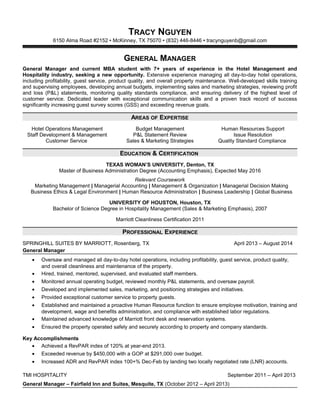 TRACY NGUYEN
6150 Alma Road #2152  McKinney, TX 75070  (832) 446-8446  tracynguyenb@gmail.com
GENERAL MANAGER
General Manager and current MBA student with 7+ years of experience in the Hotel Management and
Hospitality industry, seeking a new opportunity. Extensive experience managing all day-to-day hotel operations,
including profitability, guest service, product quality, and overall property maintenance. Well-developed skills training
and supervising employees, developing annual budgets, implementing sales and marketing strategies, reviewing profit
and loss (P&L) statements, monitoring quality standards compliance, and ensuring delivery of the highest level of
customer service. Dedicated leader with exceptional communication skills and a proven track record of success
significantly increasing guest survey scores (GSS) and exceeding revenue goals.
AREAS OF EXPERTISE
Hotel Operations Management
Staff Development & Management
Customer Service
Budget Management
P&L Statement Review
Sales & Marketing Strategies
Human Resources Support
Issue Resolution
Quality Standard Compliance
EDUCATION & CERTIFICATION
TEXAS WOMAN’S UNIVERSITY, Denton, TX
Master of Business Administration Degree (Accounting Emphasis), Expected May 2016
Relevant Coursework
Marketing Management | Managerial Accounting | Management & Organization | Managerial Decision Making
Business Ethics & Legal Environment | Human Resource Administration | Business Leadership | Global Business
UNIVERSITY OF HOUSTON, Houston, TX
Bachelor of Science Degree in Hospitality Management (Sales & Marketing Emphasis), 2007
Marriott Cleanliness Certification 2011
PROFESSIONAL EXPERIENCE
SPRINGHILL SUITES BY MARRIOTT, Rosenberg, TX April 2013 – August 2014
General Manager
• Oversaw and managed all day-to-day hotel operations, including profitability, guest service, product quality,
and overall cleanliness and maintenance of the property.
• Hired, trained, mentored, supervised, and evaluated staff members.
• Monitored annual operating budget, reviewed monthly P&L statements, and oversaw payroll.
• Developed and implemented sales, marketing, and positioning strategies and initiatives.
• Provided exceptional customer service to property guests.
• Established and maintained a proactive Human Resource function to ensure employee motivation, training and
development, wage and benefits administration, and compliance with established labor regulations.
• Maintained advanced knowledge of Marriott front desk and reservation systems.
• Ensured the property operated safely and securely according to property and company standards.
Key Accomplishments
• Achieved a RevPAR index of 120% at year-end 2013.
• Exceeded revenue by $450,000 with a GOP at $291,000 over budget.
• Increased ADR and RevPAR index 100+% Dec-Feb by landing two locally negotiated rate (LNR) accounts.
TMI HOSPITALITY September 2011 – April 2013
General Manager – Fairfield Inn and Suites, Mesquite, TX (October 2012 – April 2013)
 