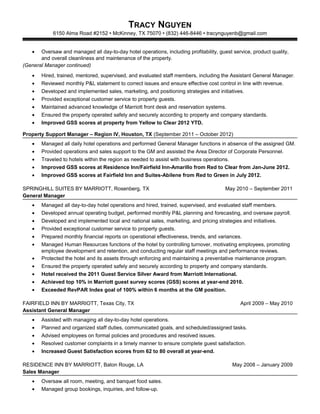 TRACY NGUYEN
6150 Alma Road #2152  McKinney, TX 75070  (832) 446-8446  tracynguyenb@gmail.com
• Oversaw and managed all day-to-day hotel operations, including profitability, guest service, product quality,
and overall cleanliness and maintenance of the property.
(General Manager continued)
• Hired, trained, mentored, supervised, and evaluated staff members, including the Assistant General Manager.
• Reviewed monthly P&L statement to correct issues and ensure effective cost control in line with revenue.
• Developed and implemented sales, marketing, and positioning strategies and initiatives.
• Provided exceptional customer service to property guests.
• Maintained advanced knowledge of Marriott front desk and reservation systems.
• Ensured the property operated safely and securely according to property and company standards.
• Improved GSS scores at property from Yellow to Clear 2012 YTD.
Property Support Manager – Region IV, Houston, TX (September 2011 – October 2012)
• Managed all daily hotel operations and performed General Manager functions in absence of the assigned GM.
• Provided operations and sales support to the GM and assisted the Area Director of Corporate Personnel.
• Traveled to hotels within the region as needed to assist with business operations.
• Improved GSS scores at Residence Inn/Fairfield Inn-Amarillo from Red to Clear from Jan-June 2012.
• Improved GSS scores at Fairfield Inn and Suites-Abilene from Red to Green in July 2012.
SPRINGHILL SUITES BY MARRIOTT, Rosenberg, TX May 2010 – September 2011
General Manager
• Managed all day-to-day hotel operations and hired, trained, supervised, and evaluated staff members.
• Developed annual operating budget, performed monthly P&L planning and forecasting, and oversaw payroll.
• Developed and implemented local and national sales, marketing, and pricing strategies and initiatives.
• Provided exceptional customer service to property guests.
• Prepared monthly financial reports on operational effectiveness, trends, and variances.
• Managed Human Resources functions of the hotel by controlling turnover, motivating employees, promoting
employee development and retention, and conducting regular staff meetings and performance reviews.
• Protected the hotel and its assets through enforcing and maintaining a preventative maintenance program.
• Ensured the property operated safely and securely according to property and company standards.
• Hotel received the 2011 Guest Service Silver Award from Marriott International.
• Achieved top 10% in Marriott guest survey scores (GSS) scores at year-end 2010.
• Exceeded RevPAR Index goal of 100% within 6 months at the GM position.
FAIRFIELD INN BY MARRIOTT, Texas City, TX April 2009 – May 2010
Assistant General Manager
• Assisted with managing all day-to-day hotel operations.
• Planned and organized staff duties, communicated goals, and scheduled/assigned tasks.
• Advised employees on formal policies and procedures and resolved issues.
• Resolved customer complaints in a timely manner to ensure complete guest satisfaction.
• Increased Guest Satisfaction scores from 62 to 80 overall at year-end.
RESIDENCE INN BY MARRIOTT, Baton Rouge, LA May 2008 – January 2009
Sales Manager
• Oversaw all room, meeting, and banquet food sales.
• Managed group bookings, inquiries, and follow-up.
 