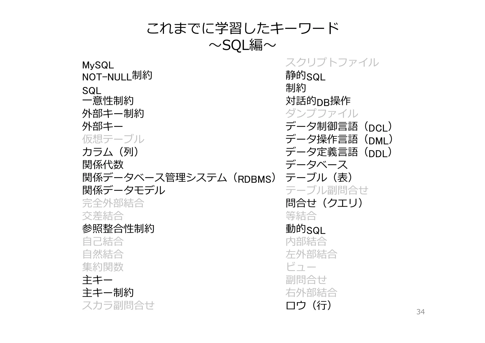 これまでに学習したキーワード
〜SQL編〜
34
MySQL スクリプトファイル
NOT-NULL制約 静的SQL
SQL 制約
⼀意性制約 対話的DB操作
外部キー制約 ダンプファイル
外部キー データ制御⾔語（DCL）
仮想テーブル データ操作⾔語（DML）
カラム（列） データ定義⾔語（DDL）
関係代数 データベース
関係データベース管理システム（RDBMS） テーブル（表）
関係データモデル テーブル副問合せ
完全外部結合 問合せ（クエリ）
交差結合 等結合
参照整合性制約 動的SQL
⾃⼰結合 内部結合
⾃然結合 左外部結合
集約関数 ビュー
主キー 副問合せ
主キー制約 右外部結合
スカラ副問合せ ロウ（⾏）
 