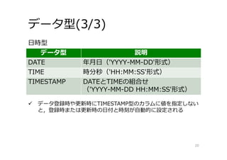 データ型(3/3)
20
データ型 説明
DATE 年⽉⽇（'YYYY-MM-DD'形式）
TIME 時分秒（'HH:MM:SS'形式）
TIMESTAMP DATEとTIMEの組合せ
（'YYYY-MM-DD HH:MM:SS'形式）
⽇時型
 データ登録時や更新時にTIMESTAMP型のカラムに値を指定しない
と，登録時または更新時の⽇付と時刻が⾃動的に設定される
 