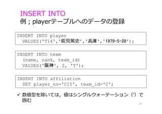 INSERT INTO player
VALUES('T14','能⾒篤史','兵庫','1979-5-28');
INSERT INTO
例；playerテーブルへのデータの登録
24
INSERT INTO team
(name, rank, team_id)
VALUES('阪神', 2, 'T');
INSERT INTO affiliation
SET player_no='C15', team_id='C';
 数値型を除いては，値はシングルクォーテーション（'）で
囲む
 