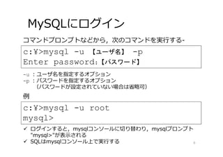 MySQLにログイン
6
c:¥>mysql -u 【ユーザ名】 -p
Enter password:【パスワード】
c:¥>mysql -u root
mysql>
例
コマンドプロンプトなどから，次のコマンドを実⾏する-
-u : ユーザ名を指定するオプション
-p : パスワードを指定するオプション
（パスワードが設定されていない場合は省略可）
 ログインすると，mysqlコンソールに切り替わり，mysqlプロンプト
"mysql>"が表⽰される
 SQLはmysqlコンソール上で実⾏する
 