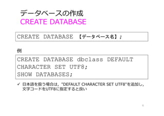データベースの作成
CREATE DATABASE
8
CREATE DATABASE 【データベース名】;
CREATE DATABASE dbclass DEFAULT
CHARACTER SET UTF8;
SHOW DATABASES;
例
 ⽇本語を扱う場合は，"DEFAULT CHARACTER SET UTF8"を追加し，
⽂字コードをUTF8に指定すると良い
 