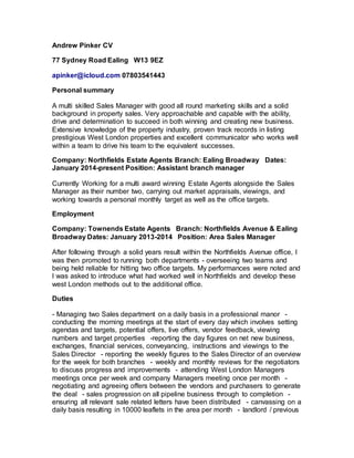 Andrew Pinker CV
77 Sydney Road Ealing  W13 9EZ
apinker@icloud.com 07803541443
Personal summary
A multi skilled Sales Manager with good all round marketing skills and a solid
background in property sales. Very approachable and capable with the ability,
drive and determination to succeed in both winning and creating new business.
Extensive knowledge of the property industry, proven track records in listing
prestigious West London properties and excellent communicator who works well
within a team to drive his team to the equivalent successes.
Company: Northfields Estate Agents Branch: Ealing Broadway  Dates:
January 2014-present Position: Assistant branch manager
Currently Working for a multi award winning Estate Agents alongside the Sales
Manager as their number two, carrying out market appraisals, viewings, and
working towards a personal monthly target as well as the office targets.
Employment
Company: Townends Estate Agents  Branch: Northfields Avenue & Ealing
Broadway Dates: January 2013-2014  Position: Area Sales Manager
After following through a solid years result within the Northfields Avenue office, I
was then promoted to running both departments - overseeing two teams and
being held reliable for hitting two office targets. My performances were noted and
I was asked to introduce what had worked well in Northfields and develop these
west London methods out to the additional office.
Duties
- Managing two Sales department on a daily basis in a professional manor  -
conducting the morning meetings at the start of every day which involves setting
agendas and targets, potential offers, live offers, vendor feedback, viewing
numbers and target properties  -reporting the day figures on net new business,
exchanges, financial services, conveyancing, instructions and viewings to the
Sales Director  - reporting the weekly figures to the Sales Director of an overview
for the week for both branches  - weekly and monthly reviews for the negotiators
to discuss progress and improvements  - attending West London Managers
meetings once per week and company Managers meeting once per month  -
negotiating and agreeing offers between the vendors and purchasers to generate
the deal  - sales progression on all pipeline business through to completion  -
ensuring all relevant sale related letters have been distributed  - canvassing on a
daily basis resulting in 10000 leaflets in the area per month  - landlord / previous
 