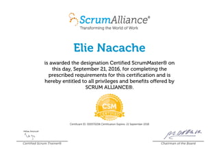 Elie Nacache
is awarded the designation Certified ScrumMaster® on
this day, September 21, 2016, for completing the
prescribed requirements for this certification and is
hereby entitled to all privileges and benefits offered by
SCRUM ALLIANCE®.
Certificant ID: 000572206 Certification Expires: 21 September 2018
Certified Scrum Trainer® Chairman of the Board
 