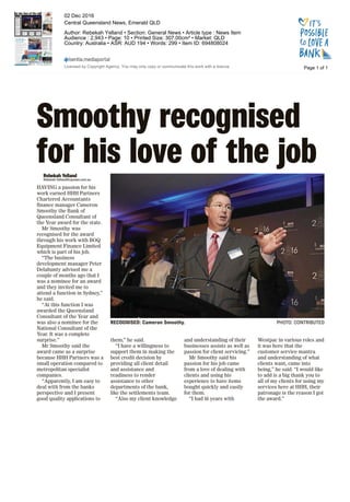 Smoothy recognised
for his love of the jobRebekah Yelland
Rebekah.Yelland@cqnews.com.au
HAVING a passion for his
work earned HHH Partners
Chartered Accountants
finance manager Cameron
Smoothy the Bank of
Queensland Consultant of
the Year award for the state.
Mr Smoothy was
recognised for the award
through his work with BOQ
Equipment Finance Limited
which is part of his job.
“The business
development manager Peter
Delahunty advised me a
couple of months ago that I
was a nominee for an award
and they invited me to
attend a function in Sydney,”
he said.
“At this function I was
awarded the Queensland
Consultant of the Year and
was also a nominee for the
National Consultant of the
Year. It was a complete
surprise.”
Mr Smoothy said the
award came as a surprise
because HHH Partners was a
small operation compared to
metropolitan specialist
companies.
“Apparently, I am easy to
deal with from the banks
perspective and I present
good quality applications to
them,” he said.
“I have a willingness to
support them in making the
best credit decision by
providing all client detail
and assistance and
readiness to render
assistance to other
departments of the bank,
like the settlements team.
“Also my client knowledge
and understanding of their
businesses assists as well as
passion for client servicing.”
Mr Smoothy said his
passion for his job came
from a love of dealing with
clients and using his
experience to have items
bought quickly and easily
for them.
“I had 16 years with
Westpac in various roles and
it was here that the
customer service mantra
and understanding of what
clients want, came into
being,” he said. “I would like
to add is a big thank you to
all of my clients for using my
services here at HHH, their
patronage is the reason I got
the award.”
RECOGNISED: Cameron Smoothy. PHOTO: CONTRIBUTED
Page 1 of 1
02 Dec 2016
Central Queensland News, Emerald QLD
Author: Rebekah Yelland • Section: General News • Article type : News Item
Audience : 2,943 • Page: 10 • Printed Size: 307.00cm² • Market: QLD
Country: Australia • ASR: AUD 194 • Words: 299 • Item ID: 694808024
Licensed by Copyright Agency. You may only copy or communicate this work with a licence.
 
