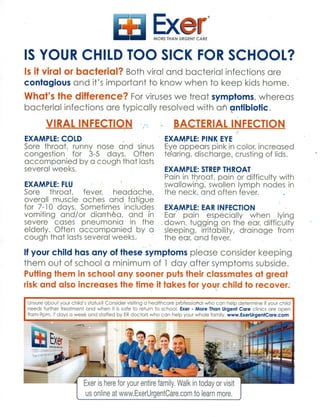 LJ ExerMORE THAN URGENT CARE
IS YOUR CHILD TOO SICK FOR SCHOOL?
Is it viral or bacterial? Both viral and bacterial infections are
contagious and it's important to know when to keep kids home.
What's the difference? For viruses we treat symptoms, whereas
bacterial infections are typically resolved with an antibiotic.
VIRAL INFECTION
EXAMPLE: COLD
Sore throat, runny nose and sinus
congestion for 3-5 days. Often
accompanied by a cough that lasts
several weeks.
EXAMPLE: FLU
Sore throat, fever, headache,
overall muscle, aches and fatigue
for 7-10 days. Sometimes includes
vomiting and/or diarrhea, and in
severe cases pneumonia in the
elderly. Often accompanied by a
cough that lasts several weeks.
BACTERIAL INFECTION
EXAMPLE: PINK EYE
Eye appears pink in color, increased
tearing, discharge, crusting of lids.
EXAMPLE: STREP THROAT
Pain in throat, pain or difficulty with
swallowing; swollen lymph nodes in
the neck, and often fever.
EXAMPLE: EAR INFECTION
Ear pain especially when lying
down, tugging on the ear, difficulty
sleeping, irritability, drainage from
the ear, and fever.
If your child has any of these symptoms please consider keeping
them out of school a minimum of 1 day after symptoms subside.
Putting them in school any sooner puts their classmates at great
risk and also increases the time it takes for your child to recover:
Unsure about your child's status? Consider visiting a healthcare prbfessioral who can help determine if your child
needs further treatment and when it is safe to return to school. Exer - More Than Urgent Care clinics are open
9am-9pm, 7 days a week and staffed by ER doctors who can help your whole family. www.ExerUrgentCare.com
-Exei
bt4 Exer is here for your entire family. Walk in today or visit
us online at www.ExerUrgentCare.com to learn more.
 