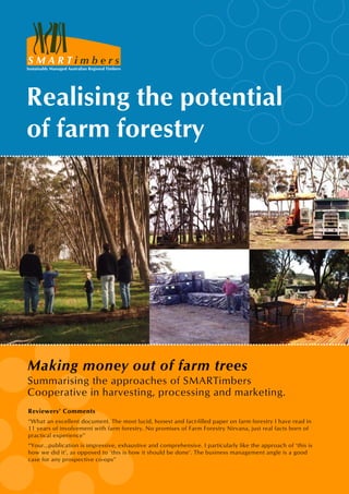 i m b e r s
Sustainably Managed Australian Regional Timbers
S M A R T
Making money out of farm trees
Summarising the approaches of SMARTimbers
Cooperative in harvesting, processing and marketing.
Realising the potential
of farm forestry
Reviewers’ Comments
“What an excellent document. The most lucid, honest and fact-filled paper on farm forestry I have read in
11 years of involvement with farm forestry. No promises of Farm Forestry Nirvana, just real facts born of
practical experience”
“Your...publication is impressive, exhaustive and comprehensive. I particularly like the approach of ‘this is
how we did it’, as opposed to ‘this is how it should be done’. The business management angle is a good
case for any prospective co-ops”
 