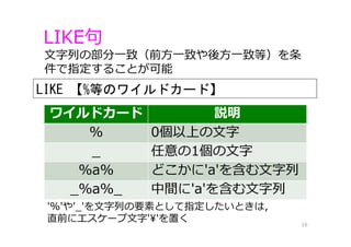 LIKE句
16
⽂字列の部分⼀致（前⽅⼀致や後⽅⼀致等）を条
件で指定することが可能
ワイルドカード 説明
% 0個以上の⽂字
_ 任意の1個の⽂字
%a% どこかに'a'を含む⽂字列
_%a%_ 中間に'a'を含む⽂字列
'%'や'_'を⽂字列の要素として指定したいときは，
直前にエスケープ⽂字'¥'を置く
LIKE 【%等のワイルドカード】
 