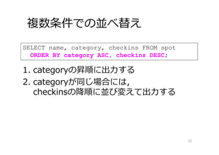 複数条件での並べ替え
25
SELECT name, category, checkins FROM spot
ORDER BY category ASC, checkins DESC;
1. categoryの昇順に出⼒する
2. categoryが同じ場合には，
checkinsの降順に並び変えて出⼒する
 