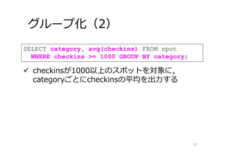 グループ化（2）
33
SELECT category, avg(checkins) FROM spot
WHERE checkins >= 1000 GROUP BY category;
 checkinsが1000以上のスポットを対象に，
categoryごとにcheckinsの平均を出⼒する
 