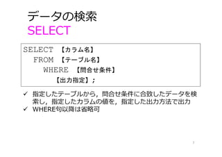 データの検索
SELECT
7
SELECT 【カラム名】
FROM 【テーブル名】
WHERE 【問合せ条件】
【出力指定】;
 指定したテーブルから，問合せ条件に合致したデータを検
索し，指定したカラムの値を，指定した出⼒⽅法で出⼒
 WHERE句以降は省略可
 