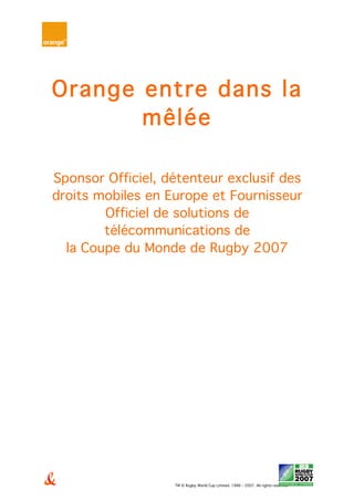 TM © Rugby World Cup Limited. 1986 - 2007. All rights reserved
Orange entre dans la
mêlée
Sponsor Officiel, détenteur exclusif des
droits mobiles en Europe et Fournisseur
Officiel de solutions de
télécommunications de
la Coupe du Monde de Rugby 2007
 