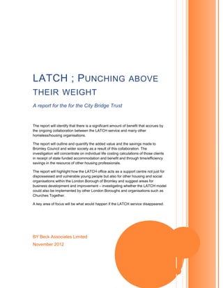 BY Beck Associates Limited
November 2012
LATCH ; PUNCHING ABOVE
THEIR WEIGHT
A report for the for the City Bridge Trust
The report will identify that there is a significant amount of benefit that accrues by
the ongoing collaboration between the LATCH service and many other
homeless/housing organisations.
The report will outline and quantify the added value and the savings made to
Bromley Council and wider society as a result of this collaboration. The
investigation will concentrate on individual life costing calculations of those clients
in receipt of state funded accommodation and benefit and through time/efficiency
savings in the resource of other housing professionals.
The report will highlight how the LATCH office acts as a support centre not just for
dispossessed and vulnerable young people but also for other housing and social
organisations within the London Borough of Bromley and suggest areas for
business development and improvement – investigating whether the LATCH model
could also be implemented by other London Boroughs and organisations such as
Churches Together.
A key area of focus will be what would happen if the LATCH service disappeared.
 