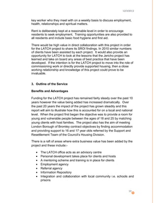 12/3/2012
key worker who they meet with on a weekly basis to discuss employment,
health, relationships and spiritual matters.
Rent is deliberately kept at a reasonable level in order to encourage
residents to seek employment. Training opportunities are also provided to
all residents and include basic food hygiene and first aid.
There would be high value in direct collaboration with this project in order
for the LATCH project to share its SROI findings. In 2010 similar numbers
of clients have been assisted by each project. It would also provide an
opportunity for LATCH to look at the lessons that the Jericho project has
learned and take on board any areas of best practice that have been
developed. If the intention is for the LATCH project to move into the role of
commissioning work or directly provide supported housing, then a close
working relationship and knowledge of this project could prove to be
invaluable.
3. Outline of the Service
Benefits and Advantages
Funding for the LATCH project has remained fairly steady over the past 10
years however the value being added has increased dramatically. Over
the past 20 years the impact of the project has grown steadily and this
report will aim to illustrate how this is accounted for on a local and national
level. When the project first began the objective was to provide a room for
young and vulnerable people between the ages of 18 and 25 by matching
young clients with host families. The project also has the aim of meeting
London Borough of Bromley contract objectives by finding accommodation
and providing support to 16 and 17 year olds referred by the Support and
Resettlement Team of the Council’s Housing Division.
There is a raft of areas where extra business value has been added by the
project and these include:-
• The LATCH office acts as an advisory centre
• Personal development takes place for clients and hosts
• A mentoring scheme and training is in place for clients
• Employment agency
• Referral agency
• Information Repository
• Integration and collaboration with local community i.e. schools and
prisons
10
 