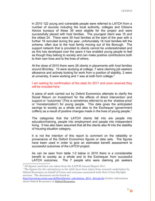 12/3/2012
In 2010 122 young and vulnerable people were referred to LATCH from a
number of sources including the local authority, colleges and Citizens
Advice bureaus of these 39 were eligible for the project and were
successfully placed with host families. The youngest client was 16 and
the oldest 24. There were 30 host families at the start of the year with a
further 18 recruited during the year, unfortunately 16 host families left the
scheme, often due to the host family moving out of the Borough. The
support network that is provided to clients cannot be underestimated and
as this has developed over the years it has enabled young people to feel
as though they belong to society and can make positive contributions both
to their own lives and to the lives of others.
At the close of 2010 there were 26 clients in placements with host families
around Bromley. 10 were studying at college, 7 were claiming job seekers
allowance and actively looking for work from a position of stability, 2 were
at university, 6 were working and 1 was at sixth form college.6
I am waiting for confirmation of the stats for 2011 and once received they
will be included here.
A piece of work carried out by Oxford Economics attempts to clarify the
Social Return on Investment for the effects of direct intervention and
support or “outcomes” (This is sometimes referred to as the ‘shadow price'
or 'monetarization') for young people. This data gives the anticipated
savings to society as a whole and also to the Exchequer (government
coffers) as a result of positive changes made in the lives of young people.7
The categories that the LATCH clients fall into are people into
education/training, people into employment and people into independent
living. It has also been assumed that all the clients also fit into the stability
of housing situation category.
It is not the intention of this report to comment on the reliability or
provenance of the Oxford Economics figures or data sets. The figures
have been used in order to give an estimated benefit assessment to
successful outcomes of the LATCH project.
As can be seen from table 1.0 below in 2010 there is a considerable
benefit to society as a whole and to the Exchequer from successful
LATCH outcomes. The 7 people who were claiming job seekers
6
All figures used here are taken from the LATCH Annual Report 2011
7
The figures for the calculations in the table have been taken from research undertaken by
Oxford Economics on behalf of Crisis and outcomes associated with their Crisis Skylight
services. The document can be found at
http://investors.crisis.org.uk/files/xls/sroi_calculation_2011_Actual.xls further information
about Oxford Economics at Oxford Economics
11
 