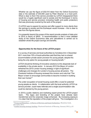 12/3/2012
Whether we use the figure of £52,510 taken from the Oxford Economics
data or the estimate of £40,000 used by Peter Shaman is a moot point.
What is clear is that if the service provided by LATCH disappeared there
would be a hugely significant cost to society and the Exchequer in terms
of housing and service provision (including health and public protection)
that was previously covered by the work of the project.
If LATCH was to expand its service and offer support to more clients then
the savings to society and the Exchequer would increase – this is clear to
see from the figures above.
It is presently beyond the scope of this report provide analysis of data prior
to 2010 in terms of SROI. A recommendation is that a more detailed
study of the Oxford Economics data and calculations is carried out to
establish whole life project savings and benefits.
Opportunities for the future of the LATCH project
In a survey of services and local authorities by homeless link in December
2011 more than 70% of local authorities said that they had no shared
accommodation private sector provision for young people, despite this
being the only option for young people on housing benefit. 8
LATCH should be thinking of innovative solutions to this desperate lack of
availability in the private sector. In January 2012 the Mayor of London
refreshed the 2010 London housing strategy in light of significant
challenges and changes for London’s housing across all sectors. The
Chartered Institute of Housing reviewed this revision and note that “The
Mayor is keen to encourage communities to become involved in building
their own homes”9
The under occupation of social housing could offer a route for potential
young people as clients. In collaboration with the local authority LATCH as
service provider, could make referrals and a single accommodation rate
could be claimed by the young person.
In 2010 a public relations and marketing expert joined the LATCH project
team. The logos and branding of the project have already been
transformed and the corporate image enhanced. By increasing exposure
it is clear that the reputation of the project will grow. The investigation of a
8
Young and Homeless – A Survey of Services and Local Authorities, Homeless Link,
December 2011.
9
London housing strategy briefing, Chartered Institute of Housing, January 2012, p.10
13
 