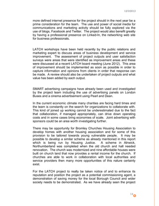 12/3/2012
more defined internet presence for the project should in the next year be a
prime consideration for the team. The use and power of social media for
communications and marketing activity should be fully explored via the
use of blogs, Facebook and Twitter. The project would also benefit greatly
by having a professional presence on Linked-In, the networking web site
for business professionals.
LATCH workshops have been held recently by the public relations and
marketing expert to discuss areas of business development and service
improvement. The assessment of project outputs and user satisfaction
surveys were areas that were identified as improvement areas and these
were discussed at a recent LATCH board meeting (June 2012). This area
of improvement should be implemented as soon as possible in order to
capture information and opinions from clients in order that response can
be made. A review should also be undertaken of project outputs and what
value has been added by each output.
SMART advertising campaigns have already been used and investigated
by the project team including the use of advertising panels on London
Buses and a cinema advertisement using Pearl and Dean.
In the current economic climate many charities are facing hard times and
the team is constantly on the search for organizations to collaborate with.
This kind of joined up working cannot be underestimated due to the fact
that collaboration, if managed appropriately, can drive down operating
costs and in some cases bring economies of scale. Joint advertising with
sponsors could be an area worth investigating further.
There may be opportunity for Bromley Churches Housing Association to
develop homes with another housing association and for some of this
provision to be tailored towards young vulnerable people. It may be
possible to develop a similar scheme as already mentioned in this report
which is being run by Housing Justice. A scheme in Alnwick,
Northumberland was completed when the old church and hall needed
renovation. The church was modernized and nine affordable houses were
built on church land that now provides a rental income for the church. If
churches are able to work in collaboration with local authorities and
service providers then many more opportunities of this nature certainly
exist.
For the LATCH project to really be taken notice of and to enhance its
reputation and position the project as a potential commissioning agent, a
demonstration of saving money for the local Borough Council and wider
society needs to be demonstrated. As we have already seen the project
14
 