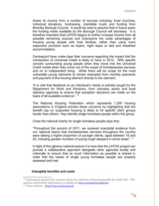 12/3/2012
draws its income from a number of sources including; local churches,
individual donations, fundraising, charitable trusts and funding from
Bromley Borough Council. It would be wise to assume that in future years
the funding made available by the Borough Council will decrease. It is
therefore important that LATCH begins to further increase income from all
possible remaining sources and champions the costs advantages of
housing young people with host families, rather than using more
expensive provision such as foyers, night stops or bed and breakfast
accommodation.
Centrepoint have made clear their concerns regarding the impact that the
introduction of Universal Credit is likely to have in 2013. With specific
concern surrounding young people when they move into the Universal
Credit model when they move out of the scope of homelessness services
and on to independent living. While there will be scope for the most
vulnerable young claimants to remain exempted from monthly payments
and payment of the housing element directly to the claimant;
“It is vital that feedback on an individual’s needs is actively sought by the
Department for Work and Pensions, from voluntary sector and local
statutory agencies to ensure that exception decisions are made on the
basis of all available evidence”. 10
The National Housing Federation which represents 1,200 housing
associations in England echoes these concerns by highlighting that the
benefit cap on supported housing is likely to hit specific client groups
harder than others; they identify single homeless people within this group.
Crisis the national charity for single homeless people says that;
“Throughout the autumn of 2011, we received anecdotal evidence from
our regional teams that homelessness services throughout the country
were seeing a higher proportion of younger clients, aged between 16 and
24, including greater numbers of young rough sleepers in some areas”. 11
In light of this gloomy national picture it is here that the LATCH project can
provide a collaborative approach alongside other agencies locally and
nationally to ensure that as much information as possible is shared in
order that the needs of single young homeless people are properly
assessed and met.
Intangible benefits and costs
10
Centrepoint petition for concerns about the abolition of housing benefit for under 25’s. The
petition and further information available at www.centrepoint.org/cuts
11
Crisis website - http://www.crisis.org.uk
15
 