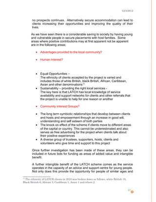 12/3/2012
no prospects continues. Alternatively secure accommodation can lead to
clients increasing their opportunities and improving the quality of their
lives.
As we have seen there is a considerable saving to society by having young
and vulnerable people in secure placements with host families. Some
areas where positive contributions may at first apparent not be apparent
are in the following areas;
• Advantages provided to the local community?
• Human Interest?
• Equal Opportunities –
The ethnicity of clients accepted by the project is varied and
includes those of white British, black British, African, Caribbean,
Asian and other denominations13
• Sustainability – providing the right local services -
The key here is that LATCH has local knowledge of service
availability and support networks for clients and other referrals that
the project is unable to help for one reason or another
• Community Interest Groups?
• The long term symbiotic relationships that develop between clients
and hosts and empowerment through an increase in good will,
understanding and self esteem of both parties
• The knock on effect of the scheme if clients move to different areas
of the capital or country. This cannot be underestimated and also
serves as free advertising for the project when clients talk about
their positive experiences
• A diverse group of trustees, supporters, hosts, clients and
volunteers who give time and support to this project
Once further investigation has been made of these areas, they can be
included in future bids for funding as areas of added value and intangible
benefit.
A further intangible benefit of the LATCH scheme comes as the service
operates in the capacity of an advice and support centre for young people.
Not only does this provide the opportunity for people of similar ages and
13
The ethnicity of LATCH clients in 2010 was broken down as follows; white British 18,
Black British 6, African 3, Caribbean 1, Asian 1 and others 2.
17
 