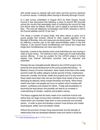 12/3/2012
with similar issues to network with each other and find common solutions
to common issues, it indirectly offers savings to Bromley Borough Council.
In a web survey undertaken in August 2012 by West Sussex County
Council it was discovered that following a study of around 200 Councils
across the country that associated costs of contacting the council for help
and advice were as follows; £8.62 per visit to speak to someone face to
face. The cost per telephone conversation was £2.83, whereas a visit to
the Council website cost £0.15 per visit. 14
This raises a number of issues firstly, that when advice is given out to
young people that involves referral to other support agencies in the
Borough of Bromley, time and resources are being saved. This is because
by referring a service user to the right accommodation option in the first
instance, it can prevent future homelessness and reduce the impact that
longer-term homelessness can have upon them.
Secondly, it points to the direction that Local Authorities are now moving in
order to save money. The internet is now a major part of Local Authorities
service offering. It may be prudent for the LATCH project to further
explore how internet information provision may be improved and
expanded.
Perhaps the key intangible benefit offered by the LATCH project is the
personal and social development of the young people themselves. In
Maslow’s theory of human motivation, basic needs at the foot of the needs
pyramid under the safety category include security of body, employment,
resources, morality, the family, health and property and it is only once that
these needs have been fully met can the higher level needs of love and
belonging be attained, these include friendship and family. When these
needs have been met people can focus on esteem which includes self
esteem, confidence and respect for others. Finally self actualisation or
becoming the best person one possibly can lead to an increase in
understanding of morality, creativity and problem solving.
The theory suggests that the basic needs of an individual must be met
before they can begin to focus their motivation on the secondary or higher
needs which can invariably make them a more productive and rounded
person. In order to grow and develop a person must achieve and master
physiological, safety, love and esteem needs.
Without the provision of basic living requirements and the strength of
relationships that are developed between hosts and clients it would be
14
See www.westsussex.gov.uk for further details
18
 