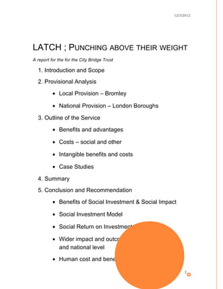 12/3/2012
LATCH ; PUNCHING ABOVE THEIR WEIGHT
A report for the for the City Bridge Trust
1. Introduction and Scope
2. Provisional Analysis
• Local Provision – Bromley
• National Provision – London Boroughs
3. Outline of the Service
• Benefits and advantages
• Costs – social and other
• Intangible benefits and costs
• Case Studies
4. Summary
5. Conclusion and Recommendation
• Benefits of Social Investment & Social Impact
• Social Investment Model
• Social Return on Investment (SROI)
• Wider impact and outcomes on society at local
and national level
• Human cost and benefits
2
 
