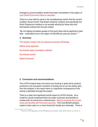 12/3/2012
emergency accommodation would have been somewhere in the region of
(use Oxford Economics Data to calculate)
There is a view held by some in the homelessness sector that the current
Coalition Governments “Get Britain Working” initiative and specifically the
Work Programme initiative is not actually working for those who find
themselves furthest from the job market.
“By not helping homeless people to find work there will be significant costs
later – estimated to be in the region of £26,000 per year per person” 17
4. Summary
This section needs to be an executive overview of findings.
Define study approach
Summarise types of analysis methods
Summarise results
State Conclusion
5. Conclusion and recommendations
The LATCH project does not receive any funding or grant aid to produce
productive and successful members of society but as can be clearly seen
from the analysis in this report there is a significant consequence of the
activity undertaken through the project.
There is a clear and significant social impact of LATCH activity. As a
model for social investment there are wider outcomes and benefits to
society both at a local and a national level. Need to compare the human
costs and benefits with financial outcomes. This Cost Benefit analysis
needs to been seen on a macro level both locally and nationally. There is
17
Connect, The Magazine of the Homlessness Sector, July 2012, Issue no. 46, p 11
20
 
