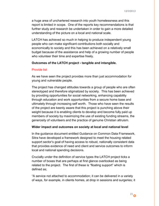 12/3/2012
a huge area of unchartered research into youth homelessness and this
report is limited in scope. One of the reports key recommendations is that
further study and research be undertaken in order to gain a more detailed
understanding of the picture on a local and national scale.
LATCH has achieved so much in helping to produce independent young
people who can make significant contributions both socially and
economically to society and this has been achieved on a relatively small
budget because of the assistance and help of a growing number of people
who volunteer their time and expertise freely.
Outcomes of the LATCH project - tangible and intangible.
Provide list
As we have seen the project provides more than just accommodation for
young and vulnerable people.
The project has changed attitudes towards a group of people who are often
stereotyped and therefore stigmatized by society. This has been achieved
by providing opportunities for social networking, enhancing capability
through education and work opportunities from a secure home base and
ultimately through increasing self worth. Those who have seen the results
of the project are keenly aware that this project is punching above their
weight because it is enabling clients to develop and become fully paid up
members of society by maximizing the use of existing funding streams, the
generosity of volunteers and the practice of genuine Christian altruism.
Wider impact and outcomes on society at local and national level
In the guidance document entitled Guidance on Common Data Framework,
Sitra have developed a framework designed to meet the housing related
support sector’s goal of having access to robust, nationally consistent data
that provides evidence of need and client and service outcomes to inform
local and national spending decisions.
Crucially under the definition of service types the LATCH project ticks a
number of boxes that are perhaps at first glance overlooked as being
related to the project. The first of these is “floating support” which is
defined as;
“A service not attached to accommodation; it can be delivered in a variety
of ways, for example, in clients homes, at drop in sessions and surgeries; it
21
 