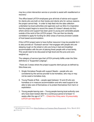 12/3/2012
may be a crisis intervention service or provide to assist with resettlement or
recovery”.
The office based LATCH employees give all kinds of advice and support
for clients who are both on their books and clients who for various reasons
the project cannot help. In order to help feed into the data collection
undertaken by local authorities and agencies such as Sitra it is imperative
that the project begins to record the cases (if it doesn’t already do this)
where advice and support has been given to young and vulnerable people
outside of the remit of the LATCH project. This can then be directly
correlated to apply for funding for other areas of service provision outside
of host based accommodation.
If the LATCH project were to have further resource it may be possible for it
to also provide an “Outreach service” that engages with people who are
sleeping rough on the street or who are living in bed and breakfast
accommodation with the aim of placing these people with a host family.
This would need to be discussed at high level and the pros and cons
weighed up.
The category of service type that LATCH primarily fulfills under the Sitra
definitions is “Supported Lodgings”.
There are 3 areas where the project supports client groups as defined by
Sitra these are;
1. Single Homeless People with support Needs – people who are
considered by the service provider to be homeless, who may or may
not be owed a homeless duty.
2. Young People at Risk – people aged between 16 and 25 who are
homeless or in insecure accommodation and who need support to be
able to take care of themselves or to protect themselves from harm or
exploitation.
3. Young people leaving care – Young people leaving local authority care
who have been looked after for a continuous period of at least 13
weeks after the age of 1418
? - Check this if they were 16 presumably
LATCH can help them?
18
All definitions taken from Sitra Guidance on Common Data Framework, Sitra, March 2012
pp 15 to 18.
22
 