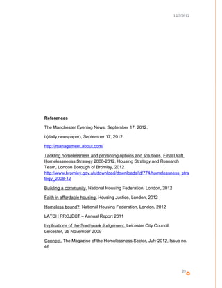 12/3/2012
References
The Manchester Evening News, September 17, 2012.
i (daily newspaper), September 17, 2012.
http://management.about.com/
Tackling homelessness and promoting options and solutions, Final Draft
Homelessneess Strategy 2008-2012, Housing Strategy and Research
Team, London Borough of Bromley, 2012
http://www.bromley.gov.uk/download/downloads/id/774/homelessness_stra
tegy_2008-12
Building a community, National Housing Federation, London, 2012
Faith in affordable housing, Housing Justice, London, 2012
Homeless bound?, National Housing Federation, London, 2012
LATCH PROJECT – Annual Report 2011
Implications of the Southwark Judgement, Leicester City Council,
Leicester, 25 November 2009
Connect, The Magazine of the Homelessness Sector, July 2012, Issue no.
46
23
 