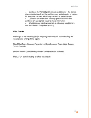 12/3/2012
• Guidance for the lead professional / practitioner - the person
who co-ordinates all activity and becomes a single point of contact
for everyone involved, especially the child or young person
• Guidance on information sharing - practical advice and
guidance on appropriate ways to share information
• Workbook and training materials to introduce practitioners
and volunteers to integrated working.
With Thanks
Thanks go to the following people for giving their time and support during the
research and writing of this report:
Clive Mills (Team Manager Prevention of Homelessness Team, West Sussex
County Council)
Simon Cribbens (Senior Policy Officer, Greater London Authority)
The LATCH team including all office based staff.
25
 