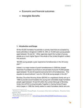 12/3/2012
• Economic and financial outcomes
• Intangible Benefits
1. Introduction and Scope
Of the 40,020 homeless households in priority need that are accepted by
local authorities in England in 2009-10, 39% or 15,520 were young people
aged between 16 and 24.1
Other agencies report the number of young
people as a much higher figure if the whole of the United Kingdom is taken
into account;
“80,000 young people a year experience homelessness in the UK every
year”.2
Indeed, in a major review of youth homelessness in 2008 the Joseph
Rowntree Foundation found that an annual total of around 75,000 people
aged between 16 and 24 experienced some form of homelessness. This
equates to around almost 1 out of a 100 of all young people in the UK.3
Bromley Churches Housing Action (BCHA) is a registered charity set up in
1988 to provide accommodation for young and vulnerable single homeless
people aged between 16 and 25 within the London Borough of Bromley.
Under the LATCH (Living Amicably Together in Caring Home) Project
which began in 1996 the charity seeks to match homeless clients who are
1
Statistics on Homeless Young People, A summary of key facts and figures, Homeless Link,
January 2011
2
From the Centrepoint web site
3
For further details please see: www.jrf.org.uk/sites/files/jrf/2220-homelessness-young-
people.pdf
3
 