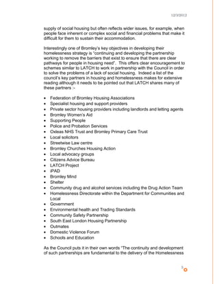 12/3/2012
supply of social housing but often reflects wider issues, for example, when
people face inherent or complex social and financial problems that make it
difficult for them to sustain their accommodation.
Interestingly one of Bromley’s key objectives in developing their
homelessness strategy is “continuing and developing the partnership
working to remove the barriers that exist to ensure that there are clear
pathways for people in housing need”. This offers clear encouragement to
schemes similar to LATCH to work in partnership with the Council in order
to solve the problems of a lack of social housing. Indeed a list of the
council’s key partners in housing and homelessness makes for extensive
reading although it needs to be pointed out that LATCH shares many of
these partners :-
• Federation of Bromley Housing Associations
• Specialist housing and support providers
• Private sector housing providers including landlords and letting agents
• Bromley Women’s Aid
• Supporting People
• Police and Probation Services
• Oxleas NHS Trust and Bromley Primary Care Trust
• Local solicitors
• Streetwise Law centre
• Bromley Churches Housing Action
• Local advocacy groups
• Citizens Advice Bureau
• LATCH Project
• iPAD
• Bromley Mind
• Shelter
• Community drug and alcohol services including the Drug Action Team
• Homelessness Directorate within the Department for Communities and
Local
• Government
• Environmental health and Trading Standards
• Community Safety Partnership
• South East London Housing Partnership
• Outmates
• Domestic Violence Forum
• Schools and Education
As the Council puts it in their own words “The continuity and development
of such partnerships are fundamental to the delivery of the Homelessness
5
 