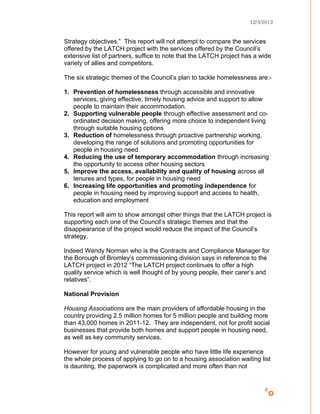 12/3/2012
Strategy objectives.” This report will not attempt to compare the services
offered by the LATCH project with the services offered by the Council’s
extensive list of partners, suffice to note that the LATCH project has a wide
variety of allies and competitors.
The six strategic themes of the Council’s plan to tackle homelessness are:-
1. Prevention of homelessness through accessible and innovative
services, giving effective, timely housing advice and support to allow
people to maintain their accommodation.
2. Supporting vulnerable people through effective assessment and co-
ordinated decision making, offering more choice to independent living
through suitable housing options
3. Reduction of homelessness through proactive partnership working,
developing the range of solutions and promoting opportunities for
people in housing need
4. Reducing the use of temporary accommodation through increasing
the opportunity to access other housing sectors
5. Improve the access, availability and quality of housing across all
tenures and types, for people in housing need
6. Increasing life opportunities and promoting independence for
people in housing need by improving support and access to health,
education and employment
This report will aim to show amongst other things that the LATCH project is
supporting each one of the Council’s strategic themes and that the
disappearance of the project would reduce the impact of the Council’s
strategy.
Indeed Wendy Norman who is the Contracts and Compliance Manager for
the Borough of Bromley’s commissioning division says in reference to the
LATCH project in 2012 “The LATCH project continues to offer a high
quality service which is well thought of by young people, their carer’s and
relatives”.
National Provision
Housing Associations are the main providers of affordable housing in the
country providing 2.5 million homes for 5 million people and building more
than 43,000 homes in 2011-12. They are independent, not for profit social
businesses that provide both homes and support people in housing need,
as well as key community services.
However for young and vulnerable people who have little life experience
the whole process of applying to go on to a housing association waiting list
is daunting, the paperwork is complicated and more often than not
6
 