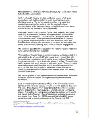 12/3/2012
homeless families rather than homeless single young people are prioritised
to the top of the waiting lists.
Faith in affordable housing is a free web based service which gives
practical and technical information to assist churches in providing
affordable housing. The service assists churches in renovating or
developing their properties and changing the use to affordable
accommodation, whilst praiseworthy and innovative the scheme has no
specific aim to help young and vulnerable people.
Centrepoint Mentoring Programme, Centrepoint’s nationally recognised
mentoring programme for homeless young people was established in
2010. In the first two years, 128 of the people Centrepoint works with
accessed the scheme. Their volunteer mentors work one to one with
young people, empowering them to raise their aspirations, build their
confidence and improve their motivation. 5 key areas are worked on with
clients by the mentors; learning, work, health, home and engagement.
The homeless bound booklet produced by the National Housing Federation
sums up the national picture succinctly;
“The social and financial costs of homelessness are well documented. It is
estimated that the UK spends £1 billion a year to prevent and deal with
homelessness, including bed and breakfast accommodation, leased and
hostel accommodation, general administration and welfare. The cost to the
health services from rough sleeping is particularly acute. Working together
to tackle homelessness is therefore not just a social imperative but an
economic one; in a time of austerity and limited resources it is more
pressing than ever to invest in preventative services rather than allowing
problems to escalate.”
The booklet goes on to say “a perfect storm may be brewing for authorities
inside and outside the capital seeking to accommodation homeless
households.” 4
East Thames Group5
runs the biggest foyer in the country and provides
services mainly for young people. The unit opened in 2009 and they have
116 units. Their slogan is “from Dependence to Independence” and the
scheme prides itself on helping young people to become a contributing
citizen. They outline the main problems of young people as being caught
in a vicious circle of depravity, lack of educational and training opportunity
and chaotic lives. Since April 2012 the project has helped 239 young
people into work at an estimated saving to the State of £552,500.
4
Both quotes from Homeless bound? , The National Housing Federation, London, 2012 pp
28-29
5
http://www.east-thames.co.uk/barking-foyer
7
 