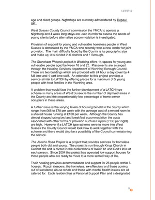 12/3/2012
age and client groups. Nightstops are currently administered by Depaul
UK .
West Sussex County Council commission the YMCA to operate a
Nightstop and 4 week long stays are used in order to assess the needs of
young clients before alternative accommodation is investigated.
Provision of support for young and vulnerable homeless people in West
Sussex is dominated by the YMCA who recently won a new tender for joint
provision. The main difficulty faced by the County is its geographic size
and make up; it is divided in 6 districts and 1 Borough.
The Stoneham Phoenix project in Worthing offers 14 spaces for young and
vulnerable people aged between 16 and 25. Placements are arranged
through the Housing Services department of Worthing Borough Council.
There are two buildings which are provided with 24 hour a day cover by 4
full time and 4 part time staff. An extension to this project provides a
service similar to LATCH by offering places for a maximum of 5 young
people with host families in the Worthing area.
A problem that would face the further development of a LATCH type
scheme in many areas of West Sussex is the number of deprived areas in
the County and the proportionately low percentage of home owner
occupiers in these areas.
A further issue is the varying levels of housing benefit in the county which
range from £68 to £78 per week with the average cost of a rented room in
a shared house running at £100 per week. Although the County has
almost stopped using bed and breakfast accommodation the costs
associated with other forms of provision such as Foyers (£130 per night)
are high. However if a LATCH type scheme were to move into West
Sussex the County Council would look how to work together with the
scheme and there would also be a possibility of the Council commissioning
the service.
The Jericho Road Project is a project that provides services for homeless
people both old and young. The project is run through Kings Church in
Catford Hill and is rooted in the declarations of Isaiah 61 and God’s love of
each person. Since 2004 the project has operated low support houses for
those people who are ready to move to a more settled way of life.
Their housing provides accommodation and support for 26 people within 6
houses. Rough sleepers, the homeless, ex-offenders and those coming
out of substance abuse rehab and those with mental health issues are all
catered for. Each resident has a Personal Support Plan and a designated
9
 