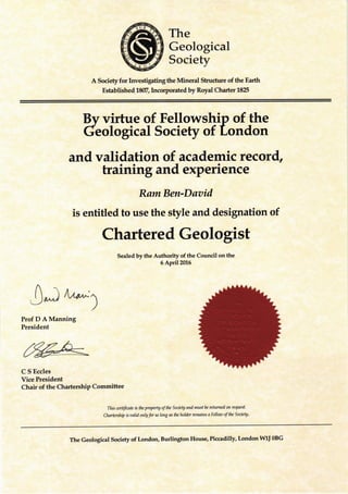 The
Geological
Society
A Society for Investigating the Mineral Stmcture of the Earth
Established 18(T,Incorporated by Royal Charter 185
Bv virtue of Fellowship of the
deological Society of tondon
and validation of academic record,
training and experience
RamBen-Daaid
is entitled to use the style and designation of
Chartered Geologist
Sealed by the Authority of the Council on the
6 April2016
Prof D A Manning
President
C S Eccles
Vice President
Chair of the Chartership Committee
j^) rla*:1
)
This certifate is the propnty of the Society and must fu retumed on reEresL
Aurbrship b oalid only for so long as the holdzr remains a Felloto of tlu Society ,
The Geological Society of London, Burlington House, Piccadilly, London WU OBG
 