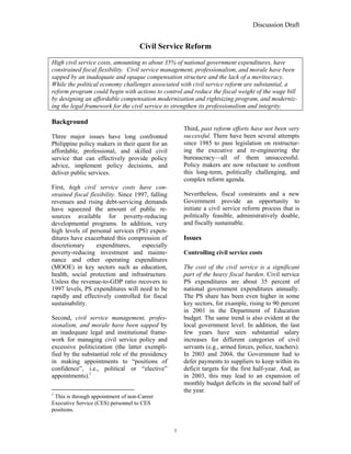 Discussion Draft


                                    Civil Service Reform
High civil service costs, amounting to about 35% of national government expenditures, have
constrained fiscal flexibility. Civil service management, professionalism, and morale have been
sapped by an inadequate and opaque compensation structure and the lack of a meritocracy.
While the political economy challenges associated with civil service reform are substantial, a
reform program could begin with actions to control and reduce the fiscal weight of the wage bill
by designing an affordable compensation modernization and rightsizing program, and moderniz-
ing the legal framework for the civil service to strengthen its professionalism and integrity.

Background
                                                       Third, past reform efforts have not been very
Three major issues have long confronted                successful. There have been several attempts
Philippine policy makers in their quest for an         since 1985 to pass legislation on restructur-
affordable, professional, and skilled civil            ing the executive and re-engineering the
service that can effectively provide policy            bureaucracy—all of them unsuccessful.
advice, implement policy decisions, and                Policy makers are now reluctant to confront
deliver public services.                               this long-term, politically challenging, and
                                                       complex reform agenda.
First, high civil service costs have con-
strained fiscal flexibility. Since 1997, falling       Nevertheless, fiscal constraints and a new
revenues and rising debt-servicing demands             Government provide an opportunity to
have squeezed the amount of public re-                 initiate a civil service reform process that is
sources available for poverty-reducing                 politically feasible, administratively doable,
developmental programs. In addition, very              and fiscally sustainable.
high levels of personal services (PS) expen-
ditures have exacerbated this compression of           Issues
discretionary      expenditures,     especially
poverty-reducing investment and mainte-                Controlling civil service costs
nance and other operating expenditures
(MOOE) in key sectors such as education,               The cost of the civil service is a significant
health, social protection and infrastructure.          part of the heavy fiscal burden. Civil service
Unless the revenue-to-GDP ratio recovers to            PS expenditures are about 35 percent of
1997 levels, PS expenditures will need to be           national government expenditures annually.
rapidly and effectively controlled for fiscal          The PS share has been even higher in some
sustainability.                                        key sectors, for example, rising to 90 percent
                                                       in 2001 in the Department of Education
Second, civil service management, profes-              budget. The same trend is also evident at the
sionalism, and morale have been sapped by              local government level. In addition, the last
an inadequate legal and institutional frame-           few years have seen substantial salary
work for managing civil service policy and             increases for different categories of civil
excessive politicization (the latter exempli-          servants (e.g., armed forces, police, teachers).
fied by the substantial role of the presidency         In 2003 and 2004, the Government had to
in making appointments to “positions of                defer payments to suppliers to keep within its
confidence”, i.e., political or “elective”             deficit targets for the first half-year. And, as
appointments).1                                        in 2003, this may lead to an expansion of
                                                       monthly budget deficits in the second half of
                                                       the year.
1
 This is through appointment of non-Career
Executive Service (CES) personnel to CES
positions.


                                                   1
 