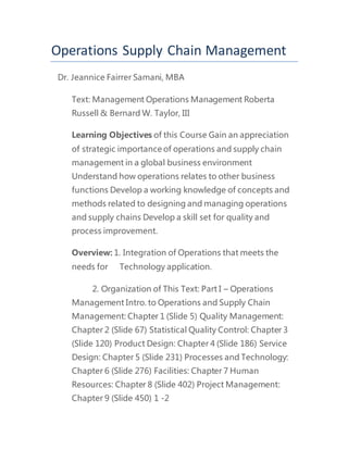 Operations Supply Chain Management
Dr. Jeannice Fairrer Samani, MBA
Text: Management Operations Management Roberta
Russell & Bernard W. Taylor, III
Learning Objectives of this Course Gain an appreciation
of strategic importance of operations and supply chain
management in a global business environment
Understand how operations relates to other business
functions Develop a working knowledge of concepts and
methods related to designing and managing operations
and supply chains Develop a skill set for quality and
process improvement.
Overview: 1. Integration of Operations that meets the
needs for Technology application.
2. Organization of This Text: Part I – Operations
Management Intro. to Operations and Supply Chain
Management: Chapter 1 (Slide 5) Quality Management:
Chapter 2 (Slide 67) Statistical Quality Control: Chapter 3
(Slide 120) Product Design: Chapter 4 (Slide 186) Service
Design: Chapter 5 (Slide 231) Processes and Technology:
Chapter 6 (Slide 276) Facilities: Chapter 7 Human
Resources: Chapter 8 (Slide 402) Project Management:
Chapter 9 (Slide 450) 1 -2
 