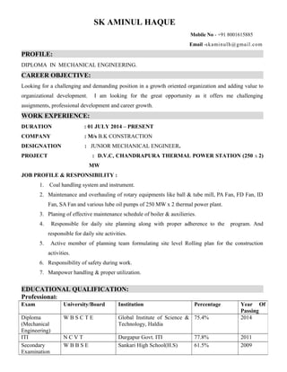 SK AMINUL HAQUE
Mobile No - +91 8001615885
Email -skaminulh@gmail.com
PROFILE:
DIPLOMA IN MECHANICAL ENGINEERING.
CAREER OBJECTIVE:
Looking for a challenging and demanding position in a growth oriented organization and adding value to
organizational development. I am looking for the great opportunity as it offers me challenging
assignments, professional development and career growth.
WORK EXPERIENCE:
DURATION : 01 JULY 2014 – PRESENT
COMPANY : M/s B.K CONSTRACTION
DESIGNATION : JUNIOR MECHANICAL ENGINEER.
PROJECT : D.V.C, CHANDRAPURA THERMAL POWER STATION (250 X 2)
MW
JOB PROFILE & RESPONSIBILITY :
1. Coal handling system and instrument.
2. Maintenance and overhauling of rotary equipments like ball & tube mill, PA Fan, FD Fan, ID
Fan, SA Fan and various lube oil pumps of 250 MW x 2 thermal power plant.
3. Planing of effective maintenance schedule of boiler & auxilieries.
4. Responsible for daily site planning along with proper adherence to the program. And
responsible for daily site activities.
5. Active member of planning team formulating site level Rolling plan for the construction
activities.
6. Responsibility of safety during work.
7. Manpower handling & proper utilization.
EDUCATIONAL QUALIFICATION:
Professional:
Exam University/Board Institution Percentage Year Of
Passing
Diploma
(Mechanical
Engineering)
W B S C T E Global Institute of Science &
Technology, Haldia
75.4% 2014
ITI N C V T Durgapur Govt. ITI 77.8% 2011
Secondary
Examination
W B B S E Sankari High School(H.S) 61.5% 2009
 