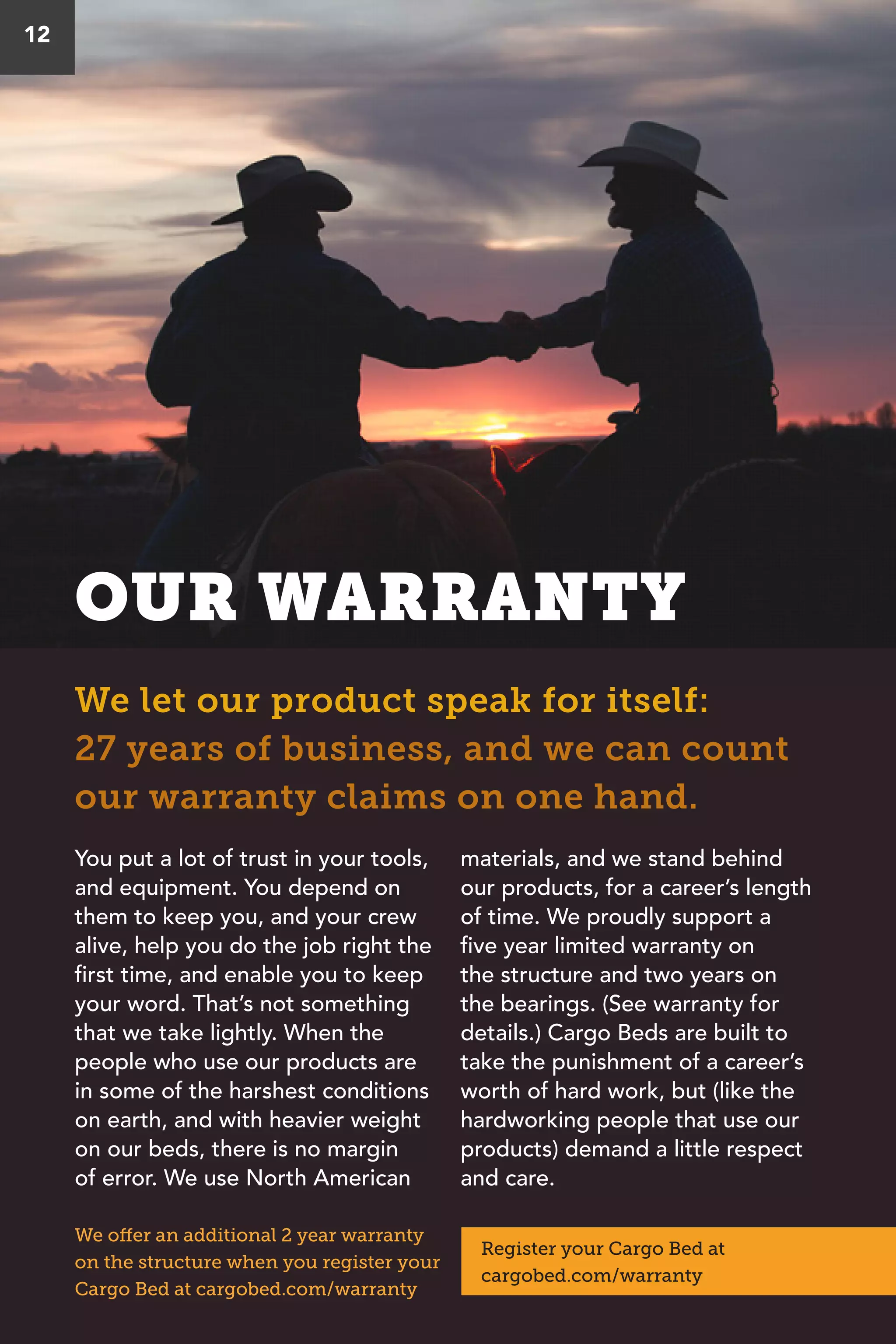 OUR WARRANTY
We let our product speak for itself:
27 years of business, and we can count
our warranty claims on one hand.
12
You put a lot of trust in your tools,
and equipment. You depend on
them to keep you, and your crew
alive, help you do the job right the
first time, and enable you to keep
your word. That’s not something
that we take lightly. When the
people who use our products are
in some of the harshest conditions
on earth, and with heavier weight
on our beds, there is no margin
of error. We use North American
materials, and we stand behind
our products, for a career’s length
of time. We proudly support a
five year limited warranty on
the structure and two years on
the bearings. (See warranty for
details.) Cargo Beds are built to
take the punishment of a career’s
worth of hard work, but (like the
hardworking people that use our
products) demand a little respect
and care.
We offer an additional 2 year warranty
on the structure when you register your
Cargo Bed at cargobed.com/warranty
Register your Cargo Bed at
cargobed.com/warranty
 