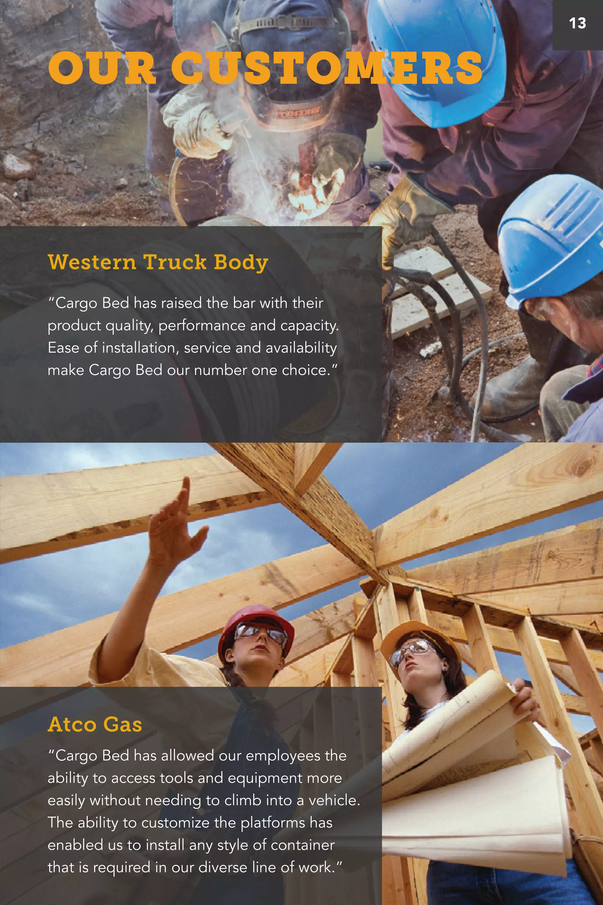 “Cargo Bed has raised the bar with their
product quality, performance and capacity.
Ease of installation, service and availability
make Cargo Bed our number one choice.”
“Cargo Bed has allowed our employees the
ability to access tools and equipment more
easily without needing to climb into a vehicle.
The ability to customize the platforms has
enabled us to install any style of container
that is required in our diverse line of work.”
Western Truck Body
Atco Gas
13
OUR CUSTOMERS
 