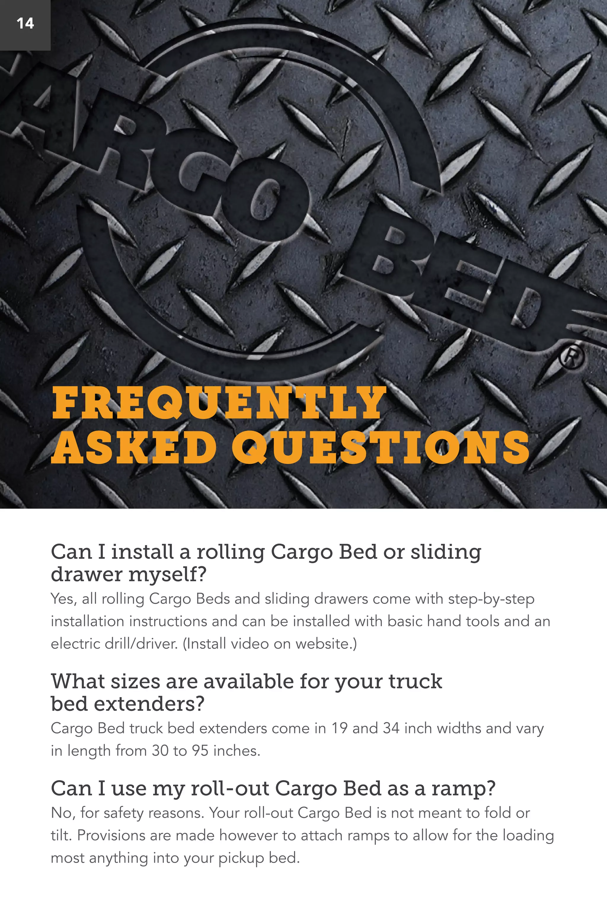 14
Can I install a rolling Cargo Bed or sliding
drawer myself?
Yes, all rolling Cargo Beds and sliding drawers come with step-by-step
installation instructions and can be installed with basic hand tools and an
electric drill/driver. (Install video on website.)
What sizes are available for your truck
bed extenders?
Cargo Bed truck bed extenders come in 19 and 34 inch widths and vary
in length from 30 to 95 inches.
Can I use my roll-out Cargo Bed as a ramp?
No, for safety reasons. Your roll-out Cargo Bed is not meant to fold or
tilt. Provisions are made however to attach ramps to allow for the loading
most anything into your pickup bed.
FREQUENTLY
ASKED QUESTIONS
 