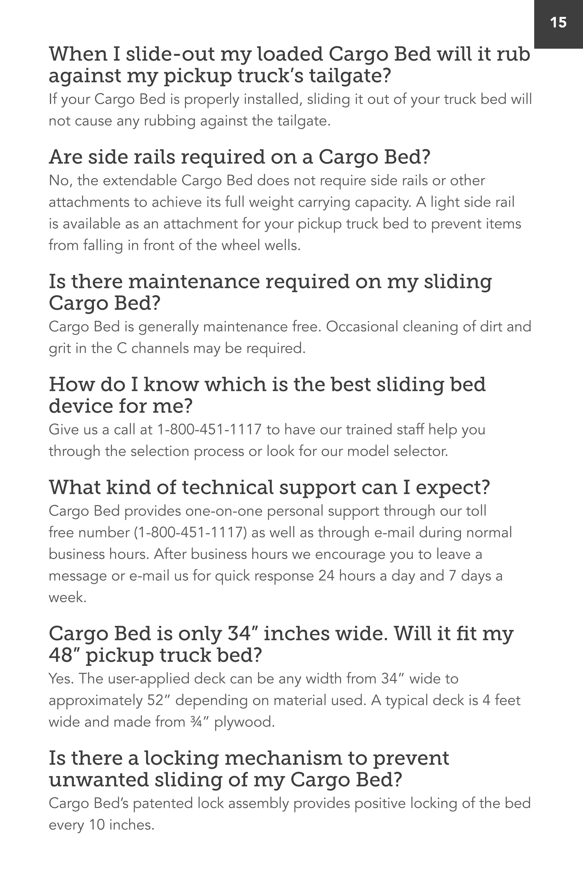 15
When I slide-out my loaded Cargo Bed will it rub
against my pickup truck’s tailgate?
If your Cargo Bed is properly installed, sliding it out of your truck bed will
not cause any rubbing against the tailgate.
Are side rails required on a Cargo Bed?
No, the extendable Cargo Bed does not require side rails or other
attachments to achieve its full weight carrying capacity. A light side rail
is available as an attachment for your pickup truck bed to prevent items
from falling in front of the wheel wells.
Is there maintenance required on my sliding
Cargo Bed?
Cargo Bed is generally maintenance free. Occasional cleaning of dirt and
grit in the C channels may be required.
How do I know which is the best sliding bed
device for me?
Give us a call at 1-800-451-1117 to have our trained staff help you
through the selection process or look for our model selector.
What kind of technical support can I expect?
Cargo Bed provides one-on-one personal support through our toll
free number (1-800-451-1117) as well as through e-mail during normal
business hours. After business hours we encourage you to leave a
message or e-mail us for quick response 24 hours a day and 7 days a
week.
Cargo Bed is only 34” inches wide. Will it fit my
48” pickup truck bed?
Yes. The user-applied deck can be any width from 34” wide to
approximately 52” depending on material used. A typical deck is 4 feet
wide and made from ¾” plywood.
Is there a locking mechanism to prevent
unwanted sliding of my Cargo Bed?
Cargo Bed’s patented lock assembly provides positive locking of the bed
every 10 inches.
 