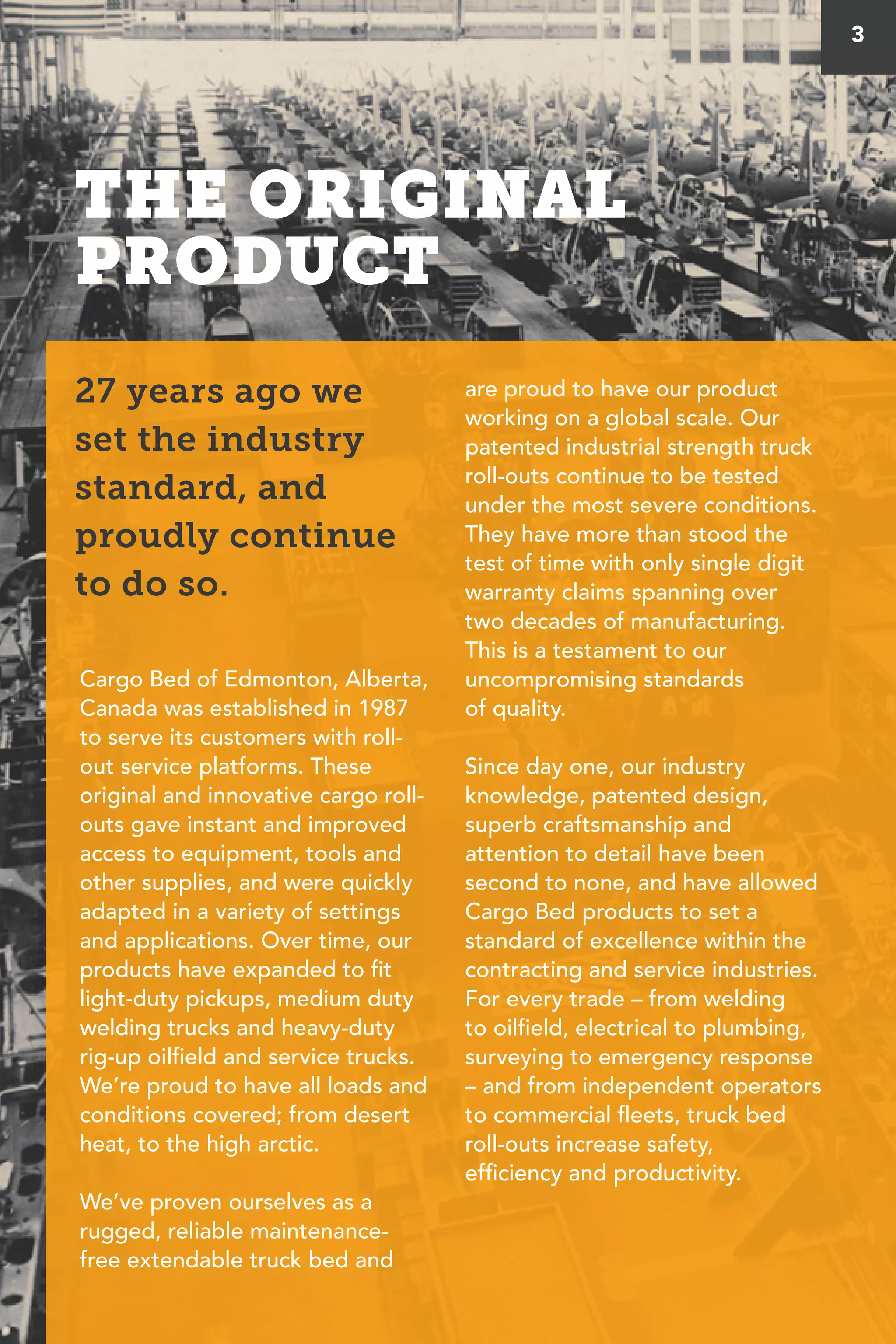 THE ORIGINAL
PRODUCT
Cargo Bed of Edmonton, Alberta,
Canada was established in 1987
to serve its customers with roll-
out service platforms. These
original and innovative cargo roll-
outs gave instant and improved
access to equipment, tools and
other supplies, and were quickly
adapted in a variety of settings
and applications. Over time, our
products have expanded to fit
light-duty pickups, medium duty
welding trucks and heavy-duty
rig-up oilfield and service trucks.
We’re proud to have all loads and
conditions covered; from desert
heat, to the high arctic.
We’ve proven ourselves as a
rugged, reliable maintenance-
free extendable truck bed and
are proud to have our product
working on a global scale. Our
patented industrial strength truck
roll-outs continue to be tested
under the most severe conditions.
They have more than stood the
test of time with only single digit
warranty claims spanning over
two decades of manufacturing.
This is a testament to our
uncompromising standards
of quality.
Since day one, our industry
knowledge, patented design,
superb craftsmanship and
attention to detail have been
second to none, and have allowed
Cargo Bed products to set a
standard of excellence within the
contracting and service industries.
For every trade – from welding
to oilfield, electrical to plumbing,
surveying to emergency response
– and from independent operators
to commercial fleets, truck bed
roll-outs increase safety,
efficiency and productivity.
27 years ago we
set the industry
standard, and
proudly continue
to do so.
3
 