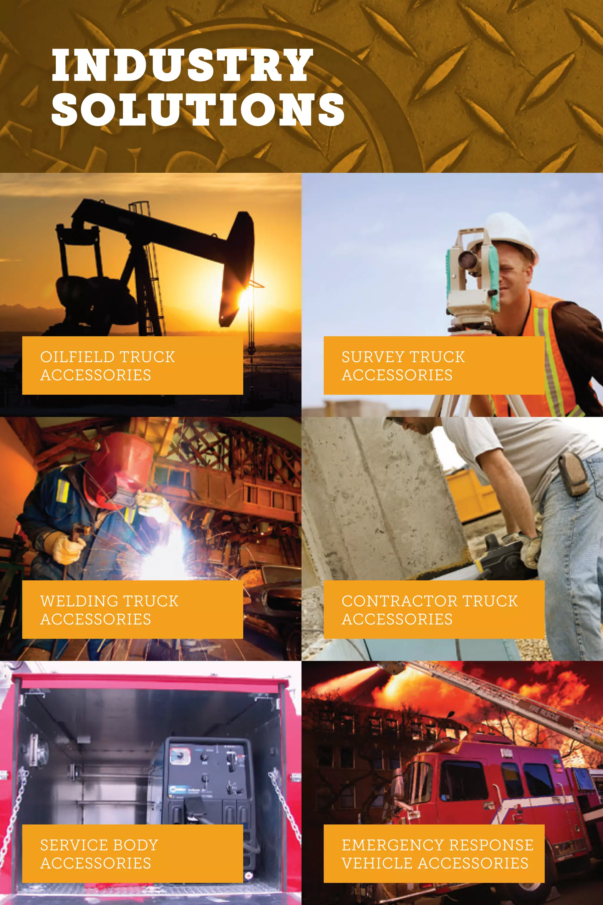 OILFIELD TRUCK
ACCESSORIES
SURVEY TRUCK
ACCESSORIES
CONTRACTOR TRUCK
ACCESSORIES
EMERGENCY RESPONSE
VEHICLE ACCESSORIES
WELDING TRUCK
ACCESSORIES
SERVICE BODY
ACCESSORIES
INDUSTRY
SOLUTIONS
 