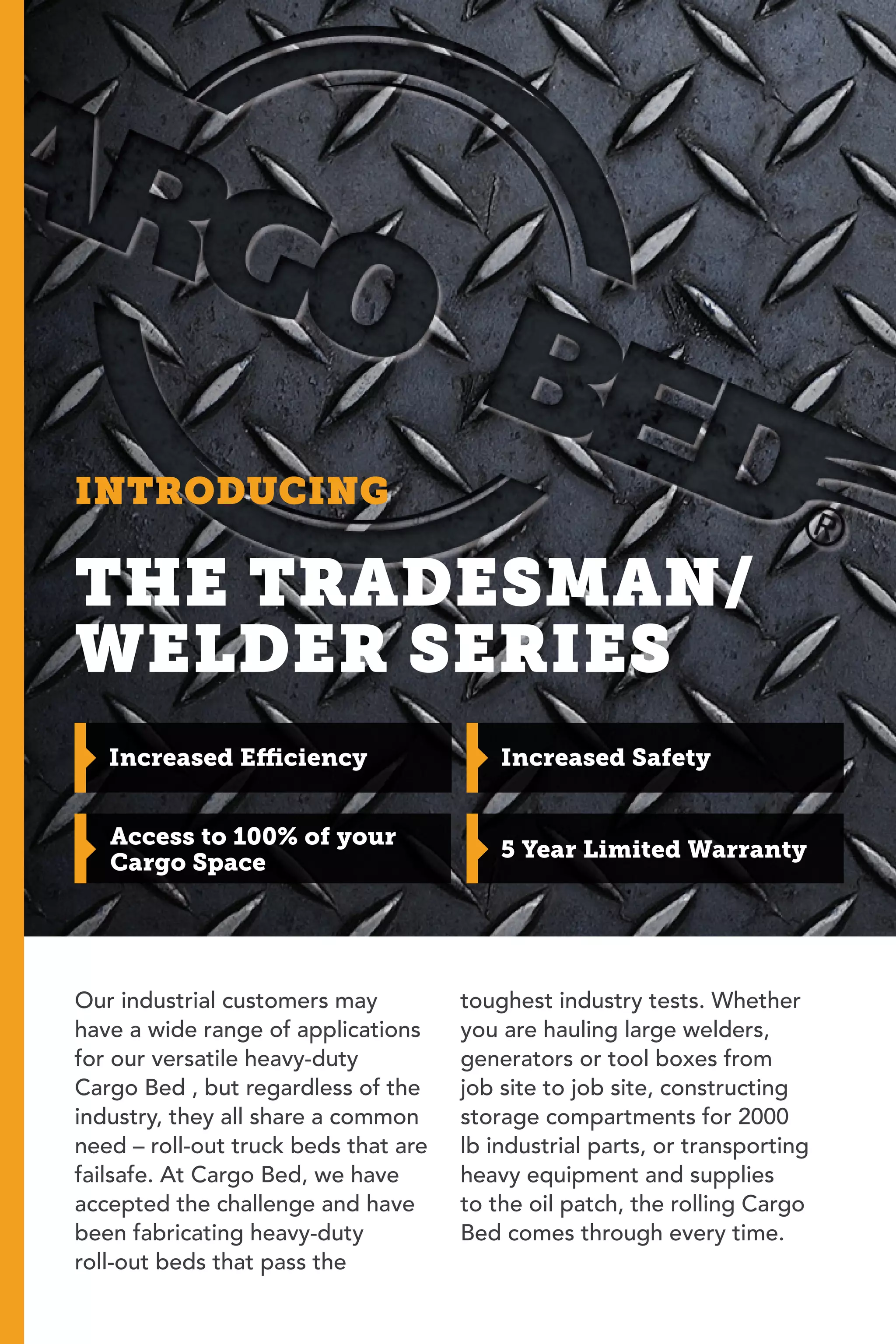 INTRODUCING
Increased Efficiency
Access to 100% of your
Cargo Space
Increased Safety
THE TRADESMAN/
WELDER SERIES
Our industrial customers may
have a wide range of applications
for our versatile heavy-duty
Cargo Bed , but regardless of the
industry, they all share a common
need – roll-out truck beds that are
failsafe. At Cargo Bed, we have
accepted the challenge and have
been fabricating heavy-duty
roll-out beds that pass the
toughest industry tests. Whether
you are hauling large welders,
generators or tool boxes from
job site to job site, constructing
storage compartments for 2000
lb industrial parts, or transporting
heavy equipment and supplies
to the oil patch, the rolling Cargo
Bed comes through every time.
5 Year Limited Warranty
 