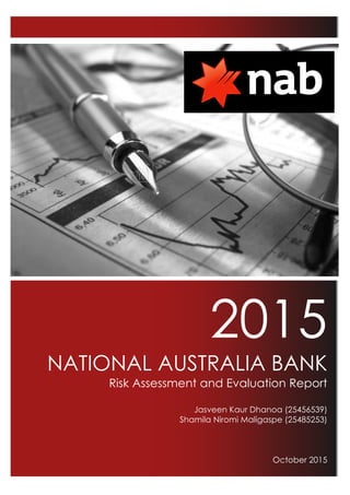 2015
NATIONAL AUSTRALIA BANK
Risk Assessment and Evaluation Report
Jasveen Kaur Dhanoa (25456539)
Shamila Niromi Maligaspe (25485253)
October 2015
!
!
!
!
!
!
!
!
!
!
!
!
!
!
!
!
!
!
!
!
!
!
!
!
!
!
!
!
!
!
!
!
!
!
!
!
!
!
!
!
!
!
!
!
!
!
!
!
!
 
