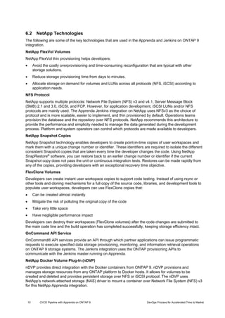 10 CI/CD Pipeline with Apprenda on ONTAP 9 DevOps Process for Accelerated Time to Market
6.2 NetApp Technologies
The following are some of the key technologies that are used in the Apprenda and Jenkins on ONTAP 9
integration.
NetApp FlexVol Volumes
NetApp FlexVol thin provisioning helps developers:
 Avoid the costly overprovisioning and time-consuming reconfiguration that are typical with other
storage solutions.
 Reduce storage provisioning time from days to minutes.
 Allocate storage on demand for volumes and LUNs across all protocols (NFS, iSCSI) according to
application needs.
NFS Protocol
NetApp supports multiple protocols: Network File System (NFS) v3 and v4.1, Server Message Block
(SMB) 2.1 and 3.0, iSCSI, and FCP. However, for application development, iSCSI LUNs and/or NFS
protocols are mainly used. The Apprenda Jenkins integration on NetApp uses NFSv3 as the choice of
protocol and is more scalable, easier to implement, and thin provisioned by default. Operations teams
provision the database and the repository over NFS protocols. NetApp recommends this architecture to
provide the performance and simplicity needed to manage the data generated during the development
process. Platform and system operators can control which protocols are made available to developers.
NetApp Snapshot Copies
NetApp Snapshot technology enables developers to create point-in-time copies of user workspaces and
mark them with a unique change number or identifier. These identifiers are required to isolate the different
consistent Snapshot copies that are taken every time the developer changes the code. Using NetApp
SnapRestore®
software, you can restore back to an earlier change number or identifier if the current
Snapshot copy does not pass the unit or continuous integration tests. Restores can be made rapidly from
any of the copies, providing developers with an exceptional recovery time objective.
FlexClone Volumes
Developers can create instant user workspace copies to support code testing. Instead of using rsync or
other tools and cloning mechanisms for a full copy of the source code, libraries, and development tools to
populate user workspaces, developers can use FlexClone copies that:
 Can be created almost instantly
 Mitigate the risk of polluting the original copy of the code
 Take very little space
 Have negligible performance impact
Developers can destroy their workspaces (FlexClone volumes) after the code changes are submitted to
the main code line and the build operation has completed successfully, keeping storage efficiency intact.
OnCommand API Service
OnCommand® API services provide an API through which partner applications can issue programmatic
requests to execute specified data storage provisioning, monitoring, and information retrieval operations
on ONTAP 9 storage systems. The Jenkins integration uses the ONTAP provisioning APIs to
communicate with the Jenkins master running on Apprenda.
NetApp Docker Volume Plug-In (nDVP)
nDVP provides direct integration with the Docker containers from ONTAP 9. nDVP provisions and
manages storage resources from any ONTAP platform to Docker hosts. It allows for volumes to be
created and deleted and provides persistent storage over NFS or iSCSI protocol. The nDVP uses
NetApp’s network-attached storage (NAS) driver to mount a container over Network File System (NFS) v3
for this NetApp Apprenda integration.
 